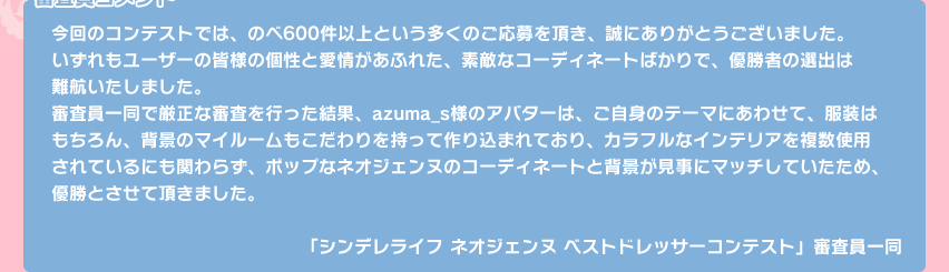 【審査員コメント】今回のコンテストでは、のべ600件以上という多くのご応募を頂き、誠にありがとうございました。いずれもユーザーの皆様の個性と愛情があふれた、素敵なコーディネートばかりで、優勝者の選出は難航いたしました。審査員一同で厳正な審査を行った結果、azuma_s様のアバターは、ご自身のテーマにあわせて、服装はもちろん、背景のマイルームもこだわりを持って作り込まれており、カラフルなインテリアを複数使用されているにも関わらず、ポップなネオジェンヌのコーディネートと背景が見事にマッチしていたため、優勝とさせて頂きました。「シンデレライフ ネオジェンヌ ベストドレッサーコンテスト」審査員一同